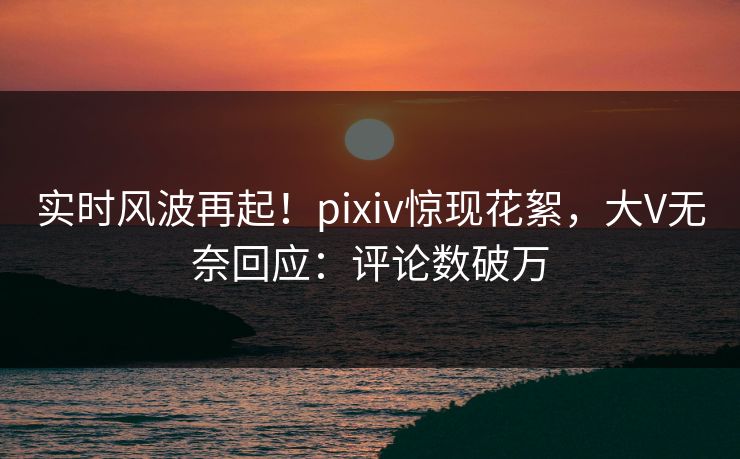 实时风波再起！pixiv惊现花絮，大V无奈回应：评论数破万