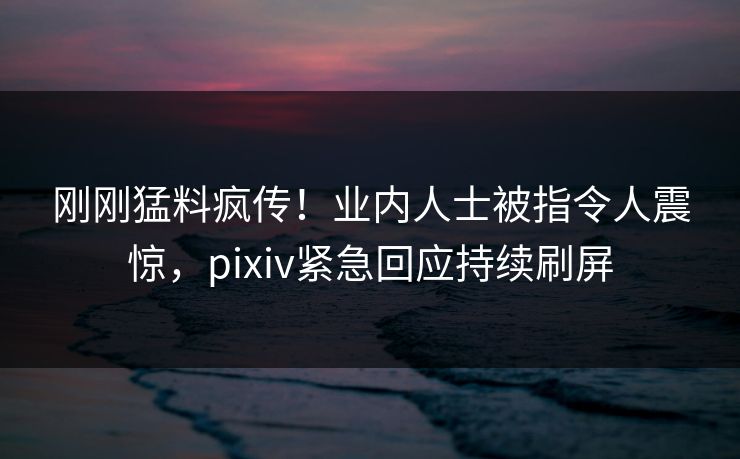 刚刚猛料疯传！业内人士被指令人震惊，pixiv紧急回应持续刷屏