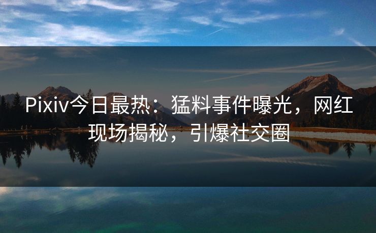 Pixiv今日最热：猛料事件曝光，网红现场揭秘，引爆社交圈