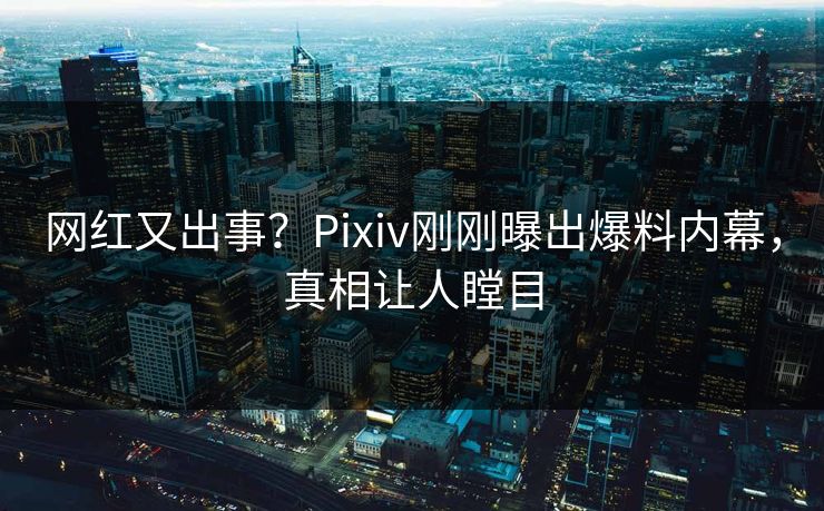网红又出事？Pixiv刚刚曝出爆料内幕，真相让人瞠目