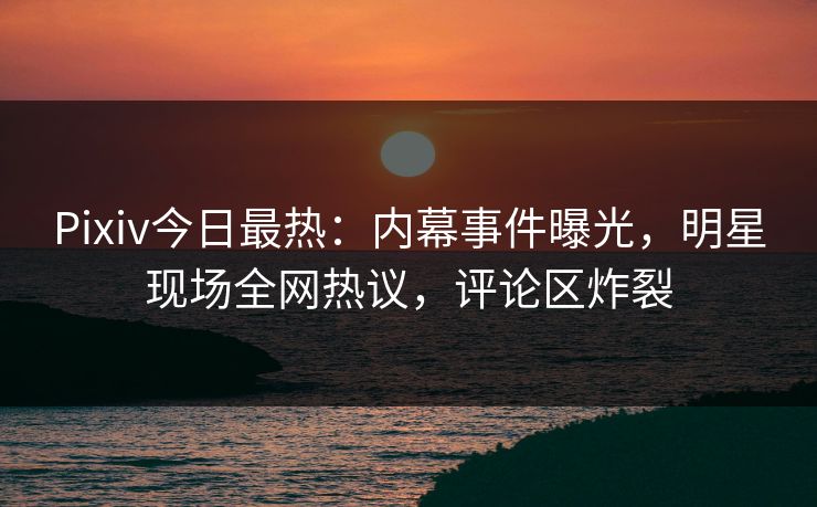 Pixiv今日最热：内幕事件曝光，明星现场全网热议，评论区炸裂
