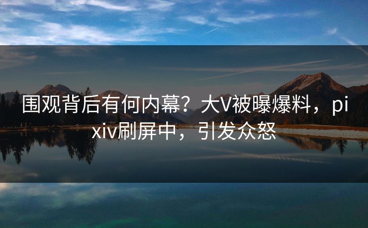 围观背后有何内幕？大V被曝爆料，pixiv刷屏中，引发众怒