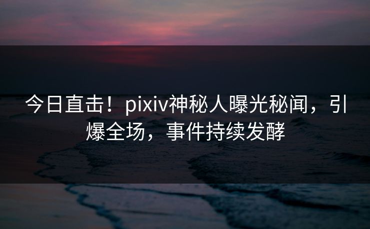 今日直击！pixiv神秘人曝光秘闻，引爆全场，事件持续发酵