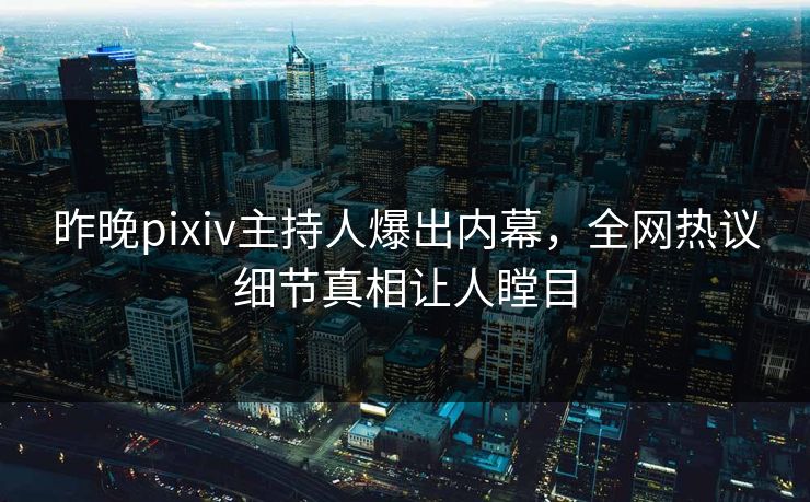 昨晚pixiv主持人爆出内幕，全网热议细节真相让人瞠目