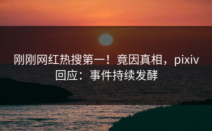 刚刚网红热搜第一！竟因真相，pixiv回应：事件持续发酵