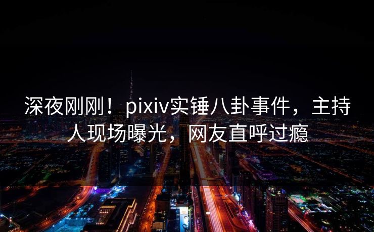 深夜刚刚！pixiv实锤八卦事件，主持人现场曝光，网友直呼过瘾