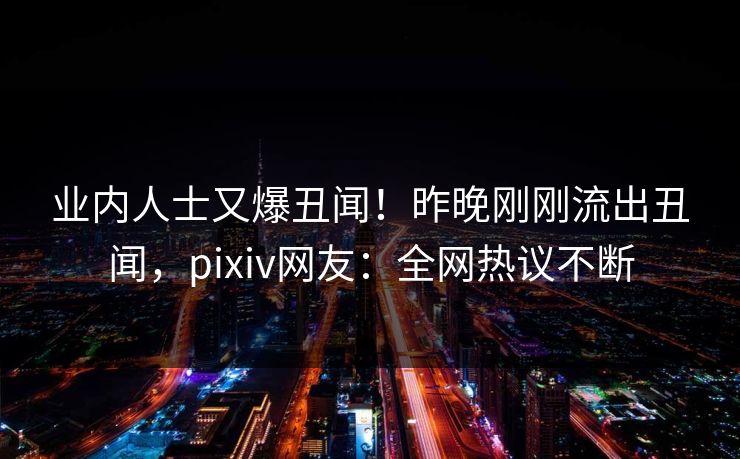 业内人士又爆丑闻！昨晚刚刚流出丑闻，pixiv网友：全网热议不断