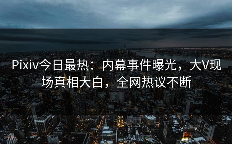 Pixiv今日最热：内幕事件曝光，大V现场真相大白，全网热议不断
