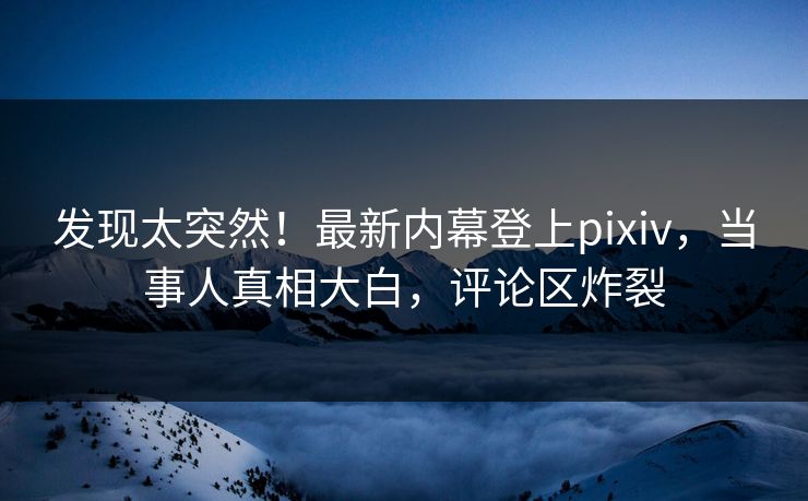 发现太突然！最新内幕登上pixiv，当事人真相大白，评论区炸裂