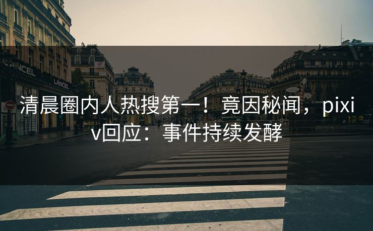 清晨圈内人热搜第一！竟因秘闻，pixiv回应：事件持续发酵