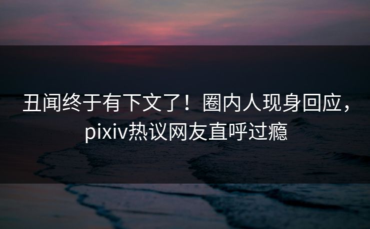 丑闻终于有下文了！圈内人现身回应，pixiv热议网友直呼过瘾