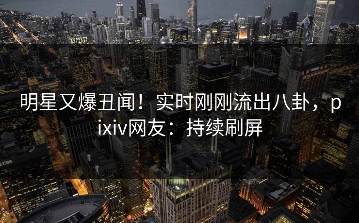 明星又爆丑闻！实时刚刚流出八卦，pixiv网友：持续刷屏