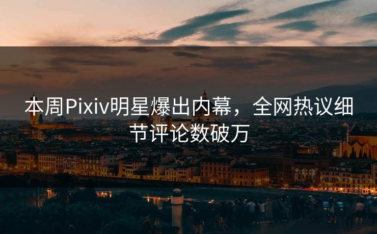 本周Pixiv明星爆出内幕，全网热议细节评论数破万