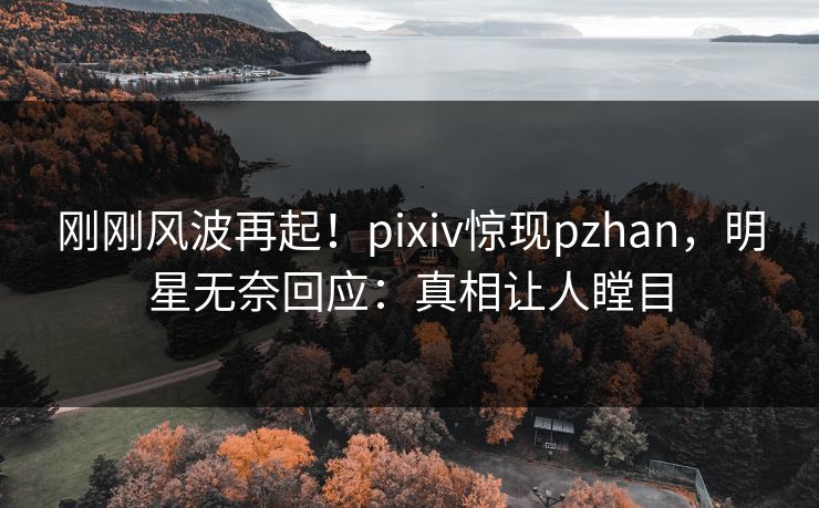 刚刚风波再起！pixiv惊现pzhan，明星无奈回应：真相让人瞠目
