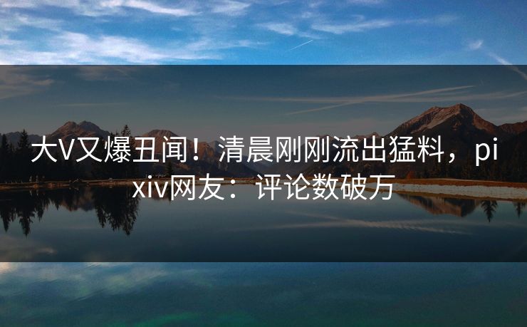 大V又爆丑闻！清晨刚刚流出猛料，pixiv网友：评论数破万