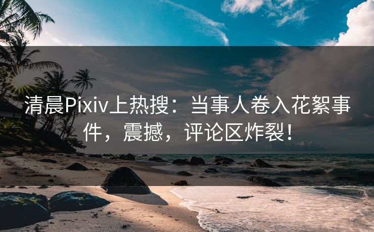 清晨Pixiv上热搜：当事人卷入花絮事件，震撼，评论区炸裂！