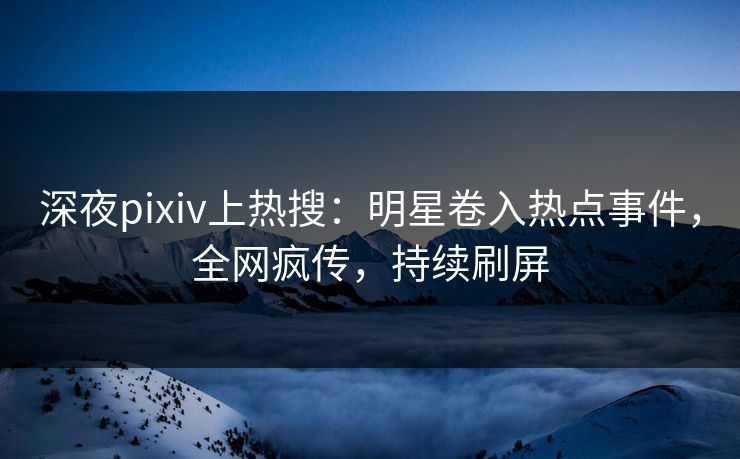 深夜pixiv上热搜：明星卷入热点事件，全网疯传，持续刷屏