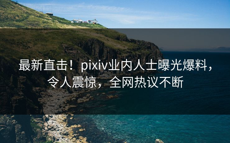 最新直击！pixiv业内人士曝光爆料，令人震惊，全网热议不断