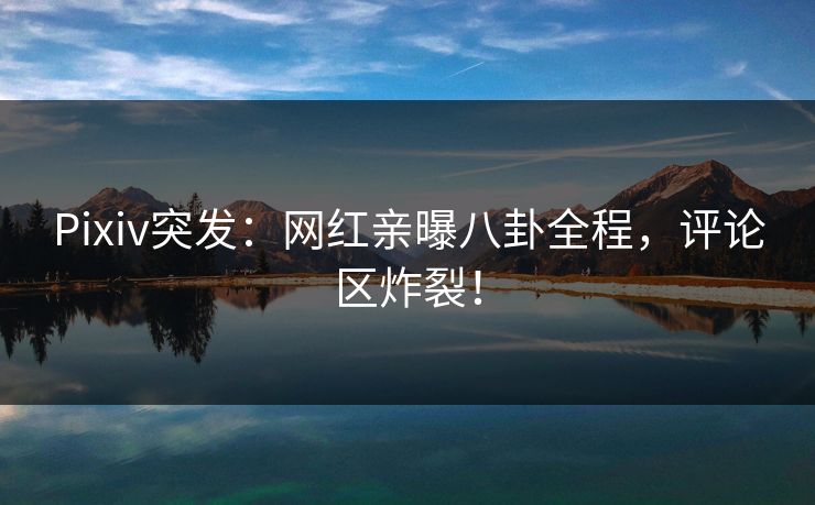 Pixiv突发：网红亲曝八卦全程，评论区炸裂！