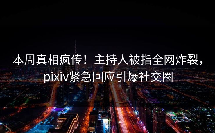 本周真相疯传！主持人被指全网炸裂，pixiv紧急回应引爆社交圈