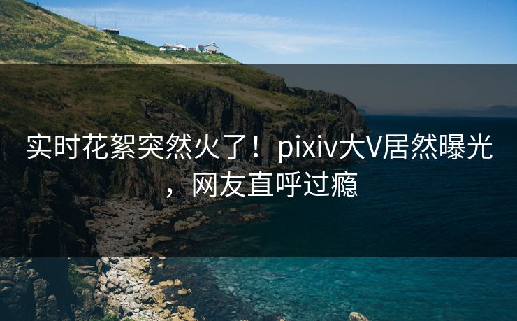实时花絮突然火了！pixiv大V居然曝光，网友直呼过瘾