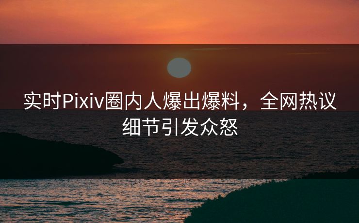 实时Pixiv圈内人爆出爆料，全网热议细节引发众怒