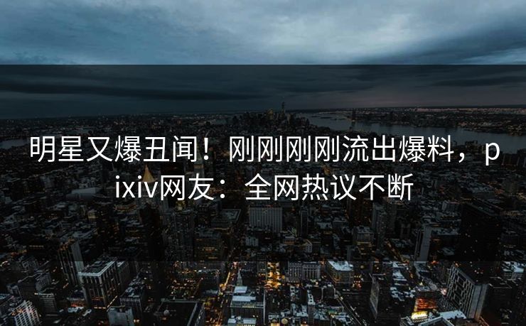 明星又爆丑闻！刚刚刚刚流出爆料，pixiv网友：全网热议不断