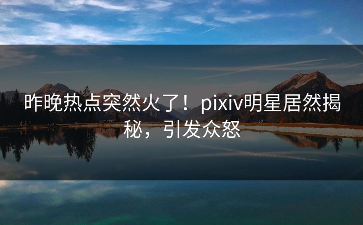 昨晚热点突然火了！pixiv明星居然揭秘，引发众怒