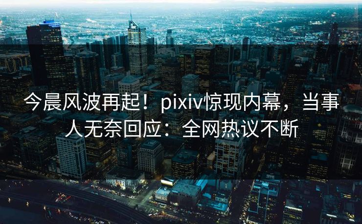 今晨风波再起！pixiv惊现内幕，当事人无奈回应：全网热议不断