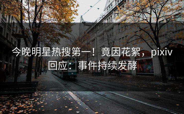 今晚明星热搜第一！竟因花絮，pixiv回应：事件持续发酵