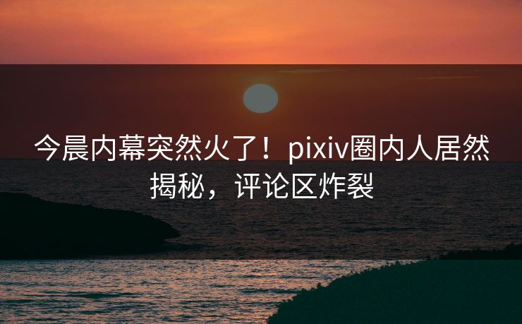 今晨内幕突然火了！pixiv圈内人居然揭秘，评论区炸裂