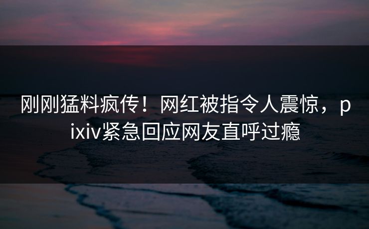刚刚猛料疯传！网红被指令人震惊，pixiv紧急回应网友直呼过瘾