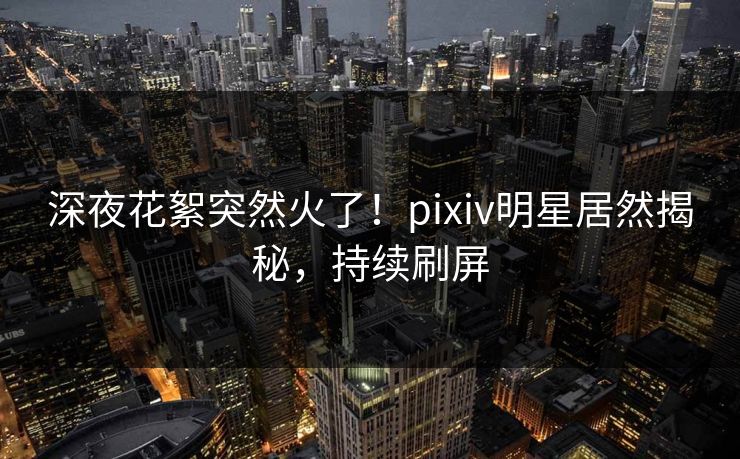 深夜花絮突然火了！pixiv明星居然揭秘，持续刷屏