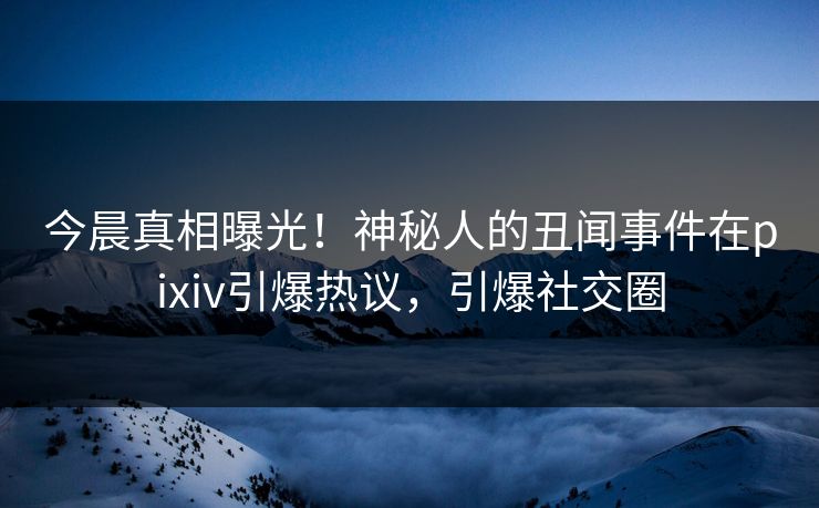 今晨真相曝光！神秘人的丑闻事件在pixiv引爆热议，引爆社交圈