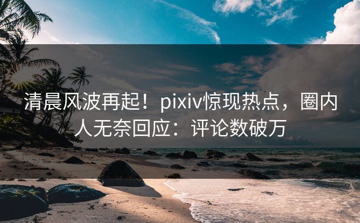 清晨风波再起！pixiv惊现热点，圈内人无奈回应：评论数破万