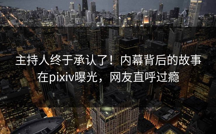 主持人终于承认了！内幕背后的故事在pixiv曝光，网友直呼过瘾