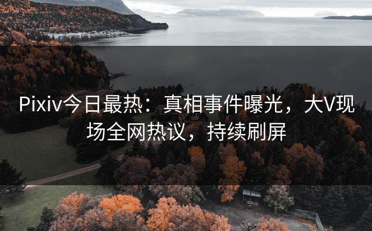 Pixiv今日最热：真相事件曝光，大V现场全网热议，持续刷屏