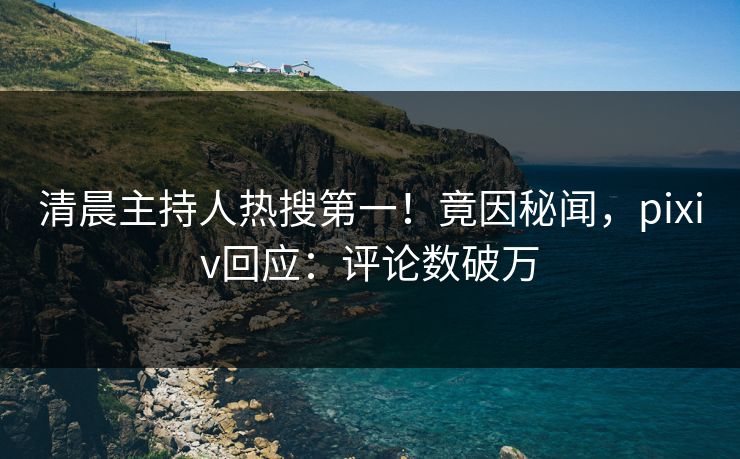 清晨主持人热搜第一！竟因秘闻，pixiv回应：评论数破万