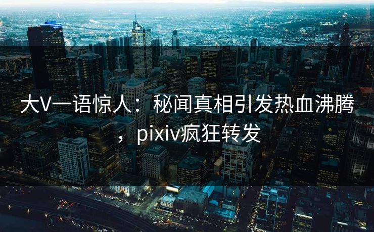 大V一语惊人：秘闻真相引发热血沸腾，pixiv疯狂转发
