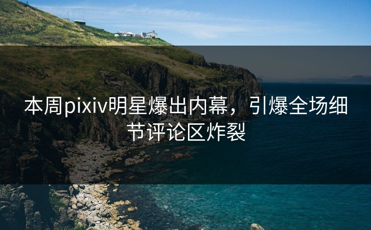 本周pixiv明星爆出内幕，引爆全场细节评论区炸裂