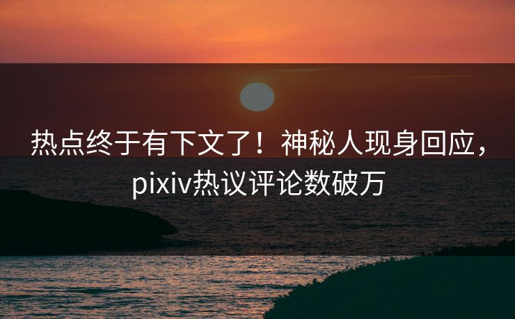 热点终于有下文了！神秘人现身回应，pixiv热议评论数破万