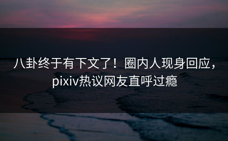 八卦终于有下文了！圈内人现身回应，pixiv热议网友直呼过瘾