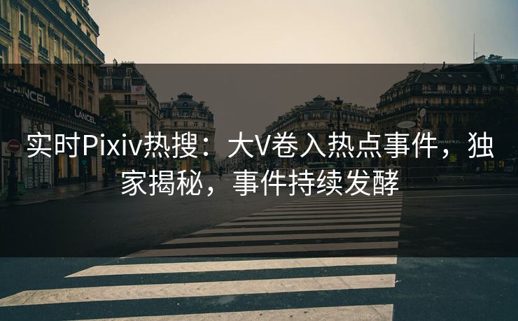 实时Pixiv热搜：大V卷入热点事件，独家揭秘，事件持续发酵