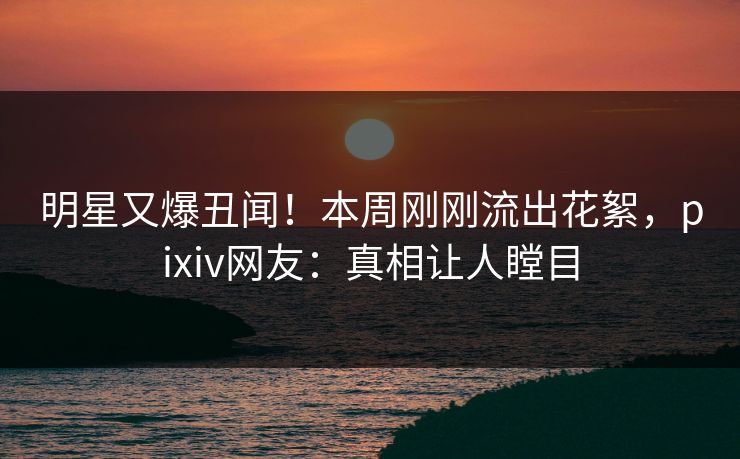 明星又爆丑闻！本周刚刚流出花絮，pixiv网友：真相让人瞠目