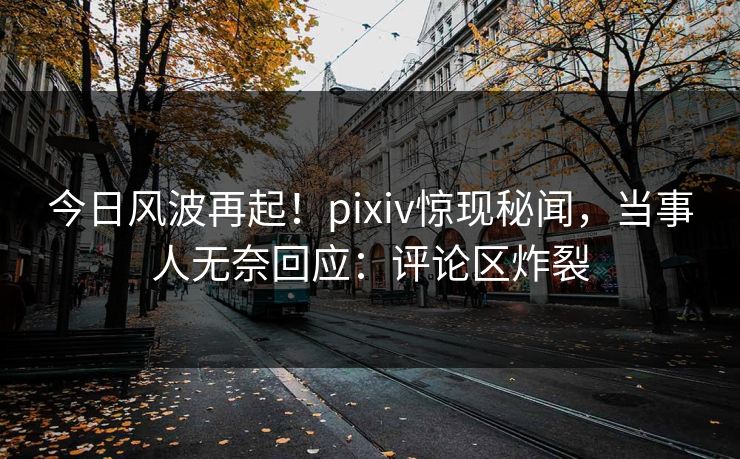 今日风波再起！pixiv惊现秘闻，当事人无奈回应：评论区炸裂