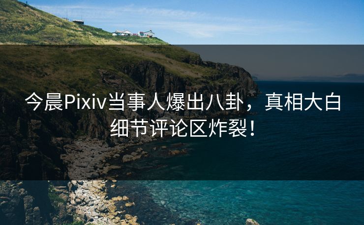 今晨Pixiv当事人爆出八卦，真相大白细节评论区炸裂！