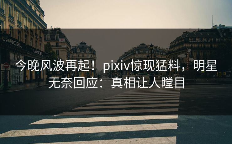 今晚风波再起！pixiv惊现猛料，明星无奈回应：真相让人瞠目