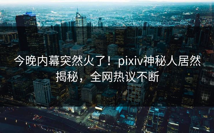 今晚内幕突然火了！pixiv神秘人居然揭秘，全网热议不断