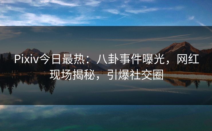 Pixiv今日最热：八卦事件曝光，网红现场揭秘，引爆社交圈