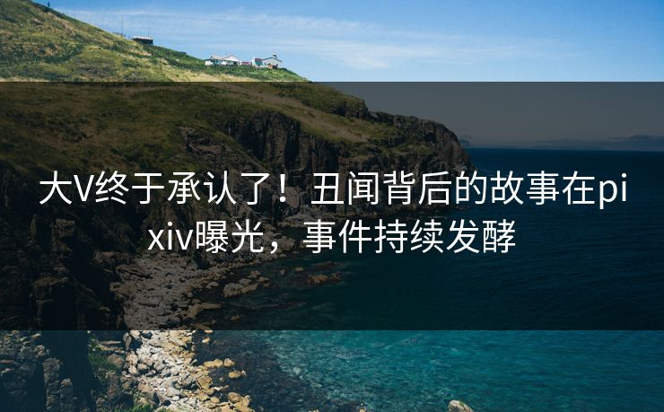 大V终于承认了！丑闻背后的故事在pixiv曝光，事件持续发酵